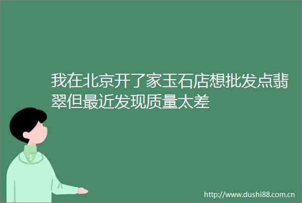 我在北京开了家玉石店想批发点翡翠但最近发现质量太差