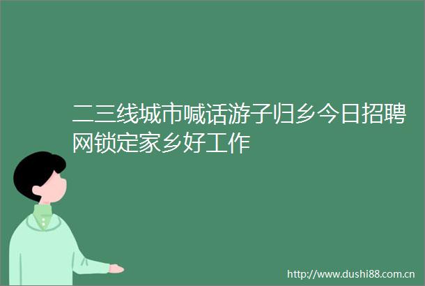 二三线城市喊话游子归乡今日招聘网锁定家乡好工作