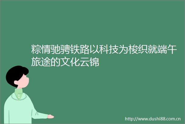 粽情驰骋铁路以科技为梭织就端午旅途的文化云锦
