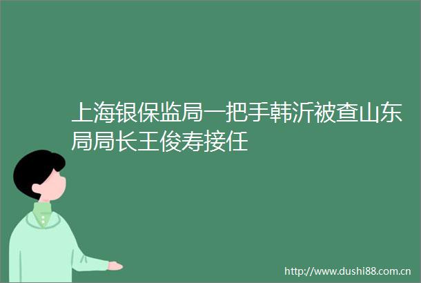 上海银保监局一把手韩沂被查山东局局长王俊寿接任