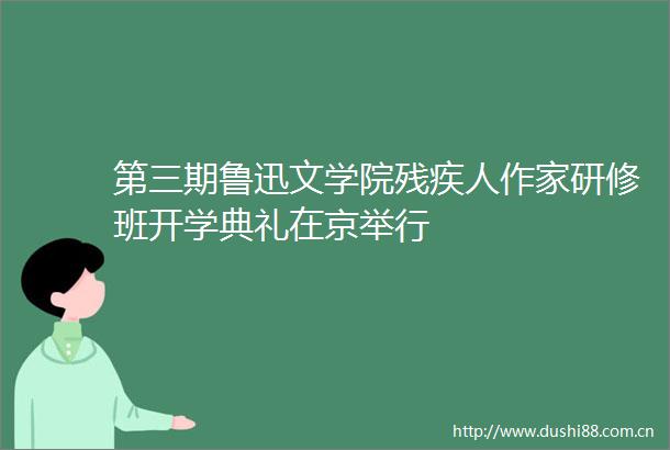 第三期鲁迅文学院残疾人作家研修班开学典礼在京举行