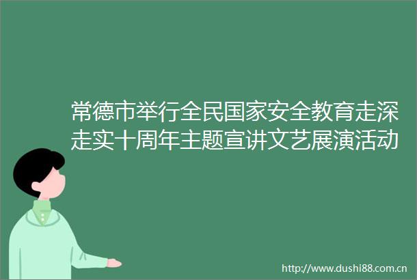 常德市举行全民安全教育走深走实十周年主题宣讲文艺展演活动