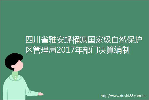四川省雅安蜂桶寨级自然保护区管理局2017年部门决算编制说明