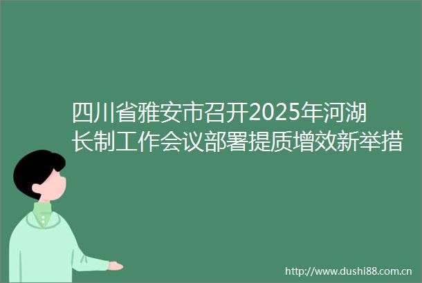 四川省雅安市召开2025年河湖长制工作会议部署提质增效新举措
