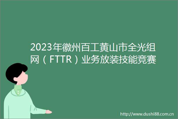 2023年徽州百工黄山市全光组网（FTTR）业务放装技能竞赛在屯溪区成功举办