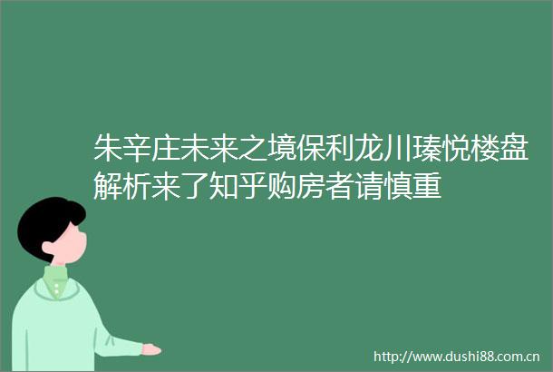 朱辛庄未来之境保利龙川瑧悦楼盘解析来了知乎购房者请慎重