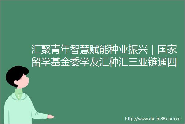 汇聚青年智慧赋能种业振兴｜留学基金委学友汇种汇三亚链通四海活动成功举办
