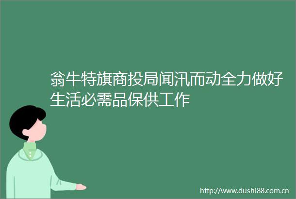 翁牛特旗商投局闻汛而动全力做好生活必需品保供工作