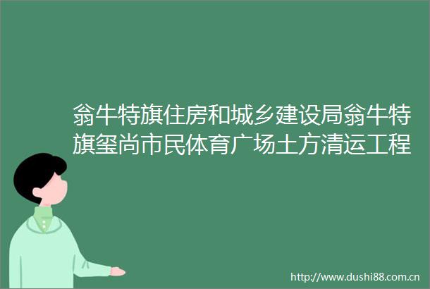 翁牛特旗住房和城乡建设局翁牛特旗玺尚市民体育广场土方清运工程（地下）中标（成交）结果公告