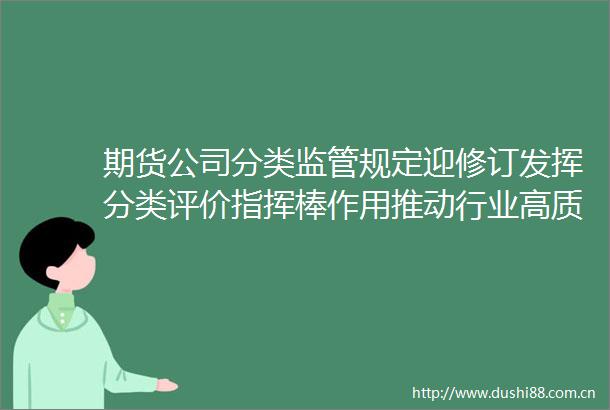 期货公司分类监管规定迎修订发挥分类评价指挥棒作用推动行业高质量发展