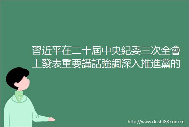 習近平在二十屆中央紀委三次全會上發表重要講話強調深入推進黨的自我革命堅決打贏敗鬥爭攻堅戰持久戰