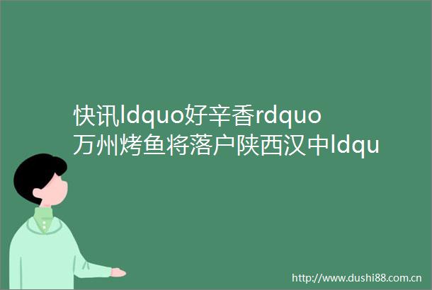 快讯ldquo好辛香rdquo万州烤鱼将落户陕西汉中ldquo三峡之子rdquo产业拓展再创佳绩