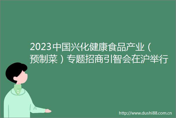2023兴化健康食品产业（预制菜）专题招商引智会在沪举行