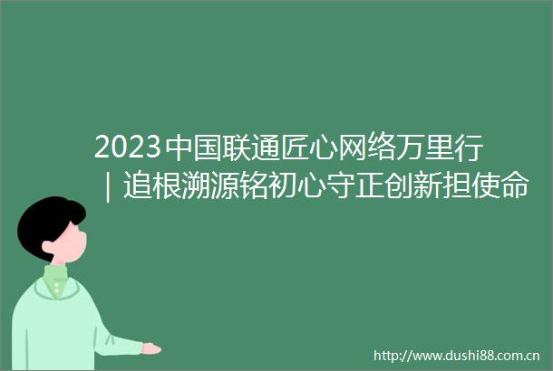 2023联通匠心网络万里行｜追根溯源铭初心守正创新担使命2023联通匠心网络万里行上海站圆满落幕