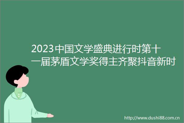 2023文学盛典进行时第十一届茅盾文学奖得主齐聚抖音新时代文学跨界传播论坛