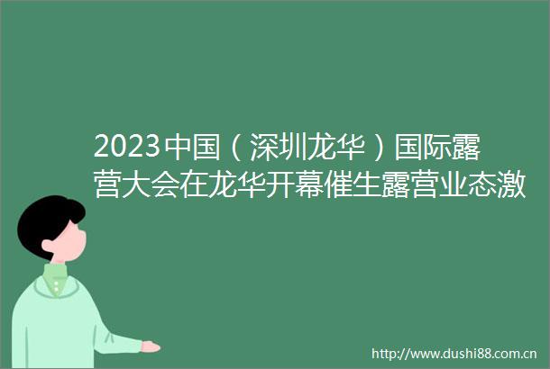 2023（深圳龙华）国际露营大会在龙华开幕催生露营业态激发经济新活力