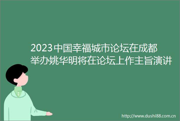 2023幸福城市论坛在成都举办姚华明将在论坛上作主旨演讲