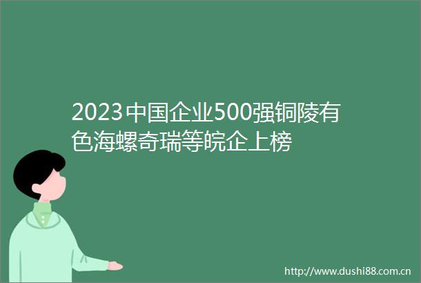 2023企业500强铜陵有色海螺奇瑞等皖企上榜
