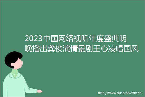 2023网络视听年度盛典明晚播出龚俊演情景剧王心凌唱国风