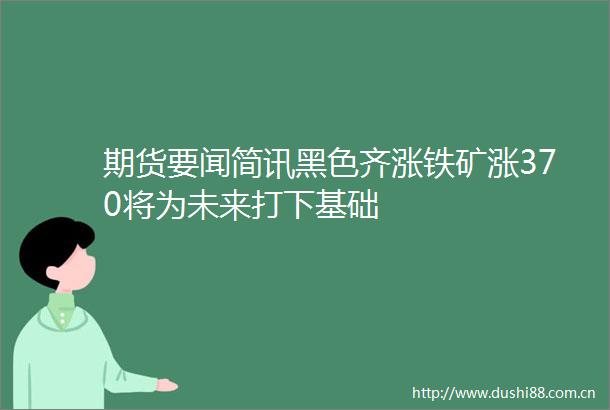 期货要闻简讯黑色齐涨铁矿涨370将为未来打下基础