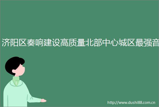 济阳区奏响建设高质量北部中心城区最强音