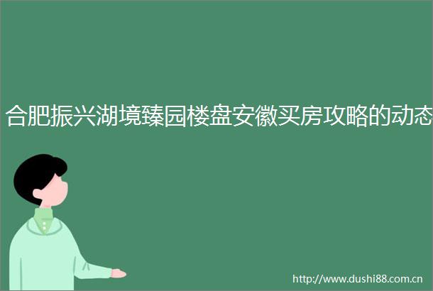 合肥振兴湖境臻园楼盘安徽买房攻略的动态