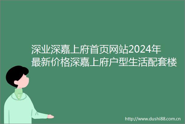 深业深嘉上府首页网站2024年最新价格深嘉上府户型生活配套楼盘地址