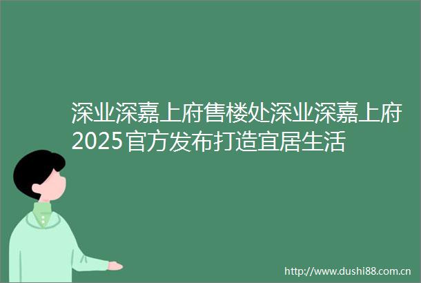 深业深嘉上府售楼处深业深嘉上府2025官方发布打造宜居生活