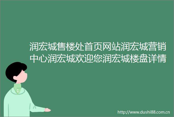润宏城售楼处首页网站润宏城营销中心润宏城欢迎您润宏城楼盘详情备案价户型图售楼处
