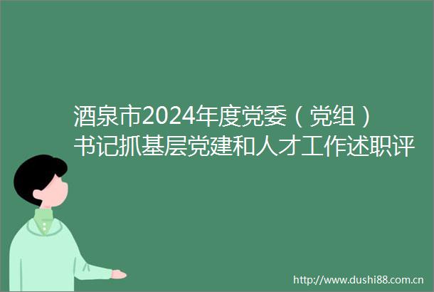 酒泉市2024年度党委（党组）书记抓基层党建和人才工作述职评议考核大会召开