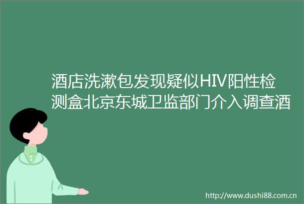酒店洗漱包发现疑似HIV阳性检测盒北京东城卫监部门介入调查酒店严重提供未密封洗漱包
