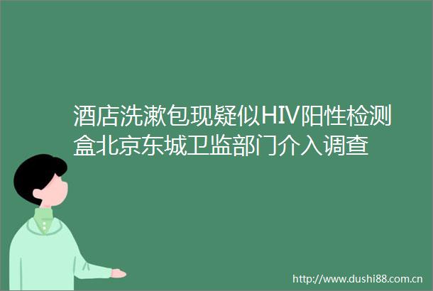 酒店洗漱包现疑似HIV阳性检测盒北京东城卫监部门介入调查