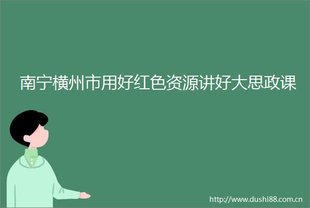 南宁横州市用好红色资源讲好大思政课