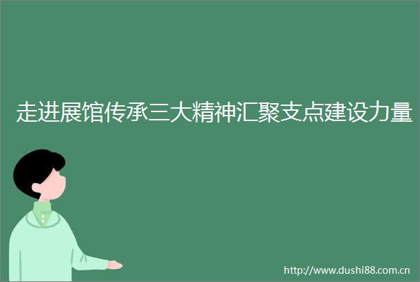 走进展馆传承三大精神汇聚支点建设力量