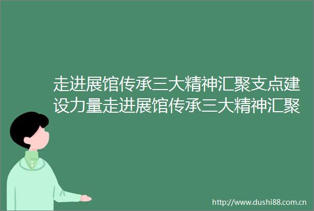走进展馆传承三大精神汇聚支点建设力量走进展馆传承三大精神汇聚支点建设力量