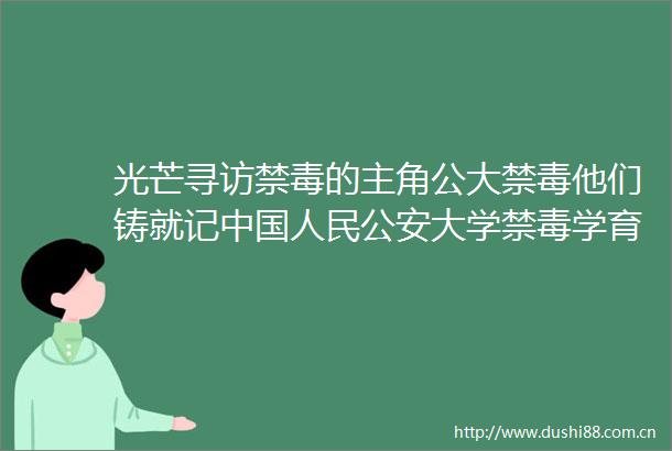 光芒寻访禁毒的主角公大禁毒他们铸就记大学禁毒学育人团队的破冰与传承