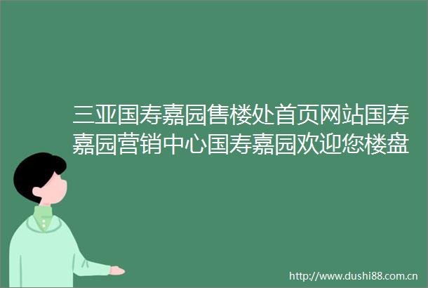 三亚国寿嘉园售楼处首页网站国寿嘉园营销中心国寿嘉园欢迎您楼盘详情最新价格户型图容积率最新售楼处
