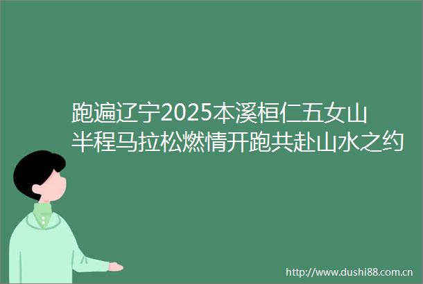 跑遍辽宁2025本溪桓仁五女山半程马拉松燃情开跑共赴山水之约