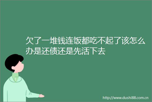 欠了一堆钱连饭都吃不起了该怎么办是还债还是先活下去