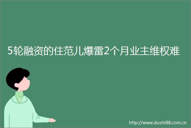 5轮融资的住范儿爆雷2个月业主维权难