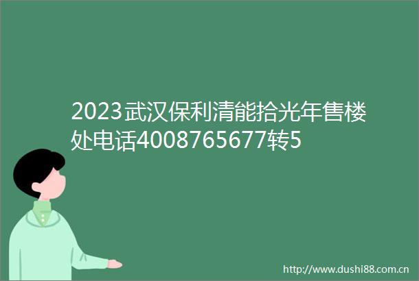 2023武汉保利清能拾光年售楼处电话4008765677转5555营销中心24小时电话