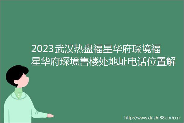 2023武汉热盘福星华府琛境福星华府琛境售楼处地址电话位置解析