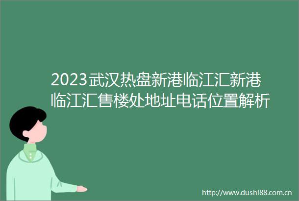 2023武汉热盘新港临江汇新港临江汇售楼处地址电话位置解析
