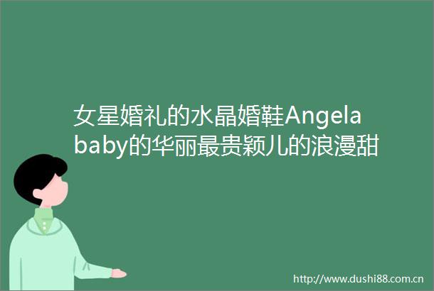女星婚礼的水晶婚鞋Angelababy的华丽最贵颖儿的浪漫甜美