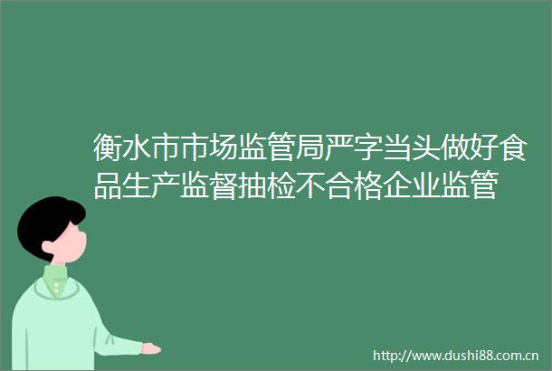 衡水市市场监管局严字当头做好食品生产监督抽检不合格企业监管