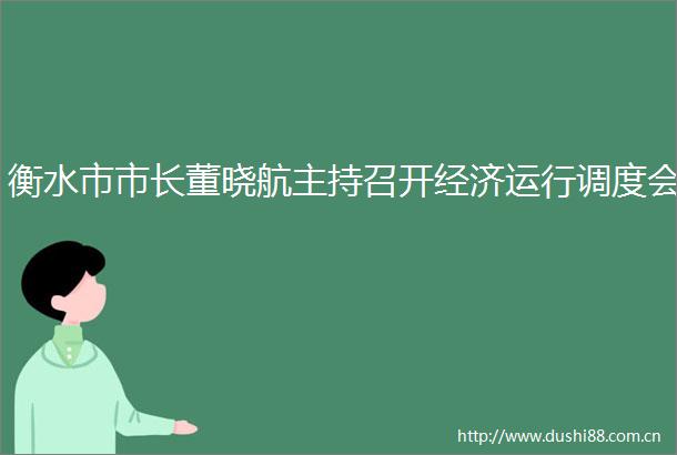 衡水市市长董晓航主持召开经济运行调度会