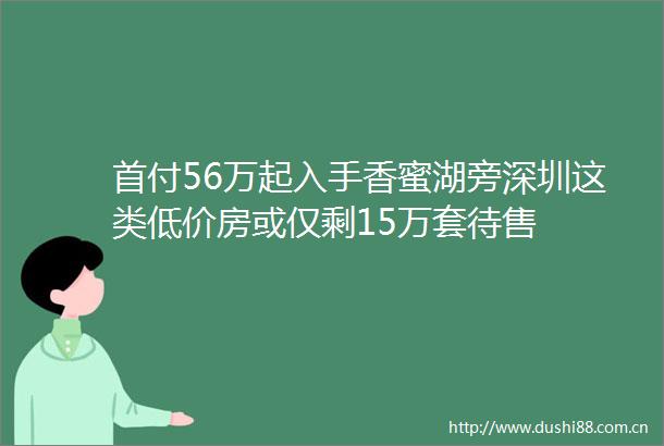 首付56万起入手香蜜湖旁深圳这类低价房或仅剩15万套待售