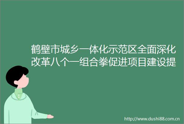 鹤壁市城乡一体化示范区全面深化改革八个一组合拳促进项目建设提速增效