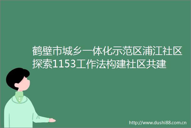 鹤壁市城乡一体化示范区浦江社区探索1153工作法构建社区共建共同体