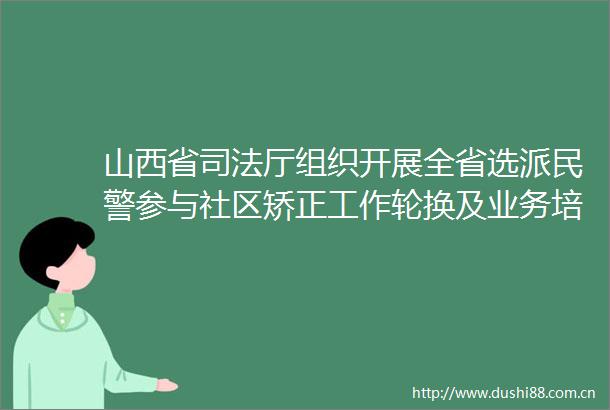山西省司法厅组织开展全省选派参与社区矫正工作轮换及业务培训